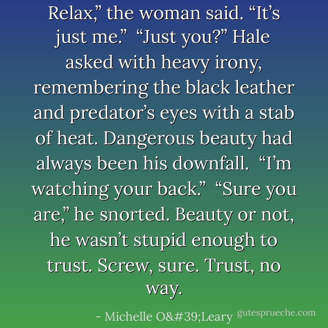 Relax,” the woman said. “It’s just me.”<br /><br />“Just you?” Hale asked with heavy irony, remembering the black leather and predator’s eyes with a stab of heat. Dangerous beauty had always been his downfall.<br /><br />“I’m watching your back.”<br /><br />“Sure you are,” he snorted. Beauty or not, he wasn’t stupid enough to trust. Screw, sure. Trust, no way. - Michelle O'Leary