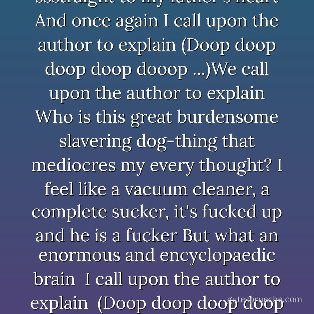 So we call upon the author to explain <br />(Doop doop doop doop dooop) <br />Our myxomatoid kids spraddle the streets, we've shunned them from the greasy-grind The poor little things, they look so sad and old as they mount us from behind I ask them to desist and to refrain And then we call upon the author to explain (Doop doop doop doop dooop)Rosary clutched in his hand, he died with tubes up his nose <br />And a cabal of angels with finger cymbals chanted his name in code <br />We shook our fists at the punishing rain And we call upon the author to explain (Doop doop doop doop dooop) <br />He said everything is messed up around here, everything is banal and jejune <br />There is a planetary conspiracy against the likes of you and me in this idiot constituency of the moon <br />Well, he knew exactly who to blame <br />And we call upon the author to explain <br />(Doop doop doop doop dooop) <br />Prolix! Prolix! Nothing a pair of scissors can't fix! <br />Prolix! Prolix! Nothing a pair of scissors can't fix!(Doop doop doop doop dooop) Well, I go guruing down the street, young people gather round my feet Ask me things, but I don't know where to start They ignite the power-trail ssstraight to my father's heart And once again I call upon the author to explain (Doop doop doop doop dooop ...)We call upon the author to explain Who is this great burdensome slavering dog-thing that mediocres my every thought? I feel like a vacuum cleaner, a complete sucker, it's fucked up and he is a fucker But what an enormous and encyclopaedic brain <br />I call upon the author to explain <br />(Doop doop doop doop dooop ...) Oh rampant discrimination, mass poverty, third world debt, infectious diseease <br />Global inequality and deepening socio-economic divisions Well, it does in your brain And we call upon the author to explain (Doop doop doop doop dooop ...) Now hang on, my friend Doug is tapping on the window (Hey Doug, how you been?) Brings me back a book on holocaust poetry complete with pictures Then tells me to get ready for the rain And we call upon the author to explain (Doop doop doop doop dooop ...) I say prolix! Prolix! Something a pair of scissors can fix <br />Bukowski was a jerk! Berryman was best! <br />He wrote like wet papier mache, went the Heming-way weirdly on wings and with maximum pain We call upon the author to explain (Doop doop doop doop dooop ...) Down in my bolthole I see they've published another volume of unreconstructed rubbish "The waves, the waves were soldiers moving". Well, thank you, thank you, thank you <br />And again I call upon the author to explain Yeah, we call upon the author to explain Prolix! Prolix! There's nothing a pair of scissors can't fix! - Nick Cave
