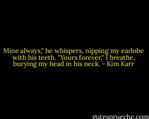 Mine always," he whispers, nipping my earlobe with his teeth. "Yours forever," I breathe, burying my head in his neck. - Kim Karr