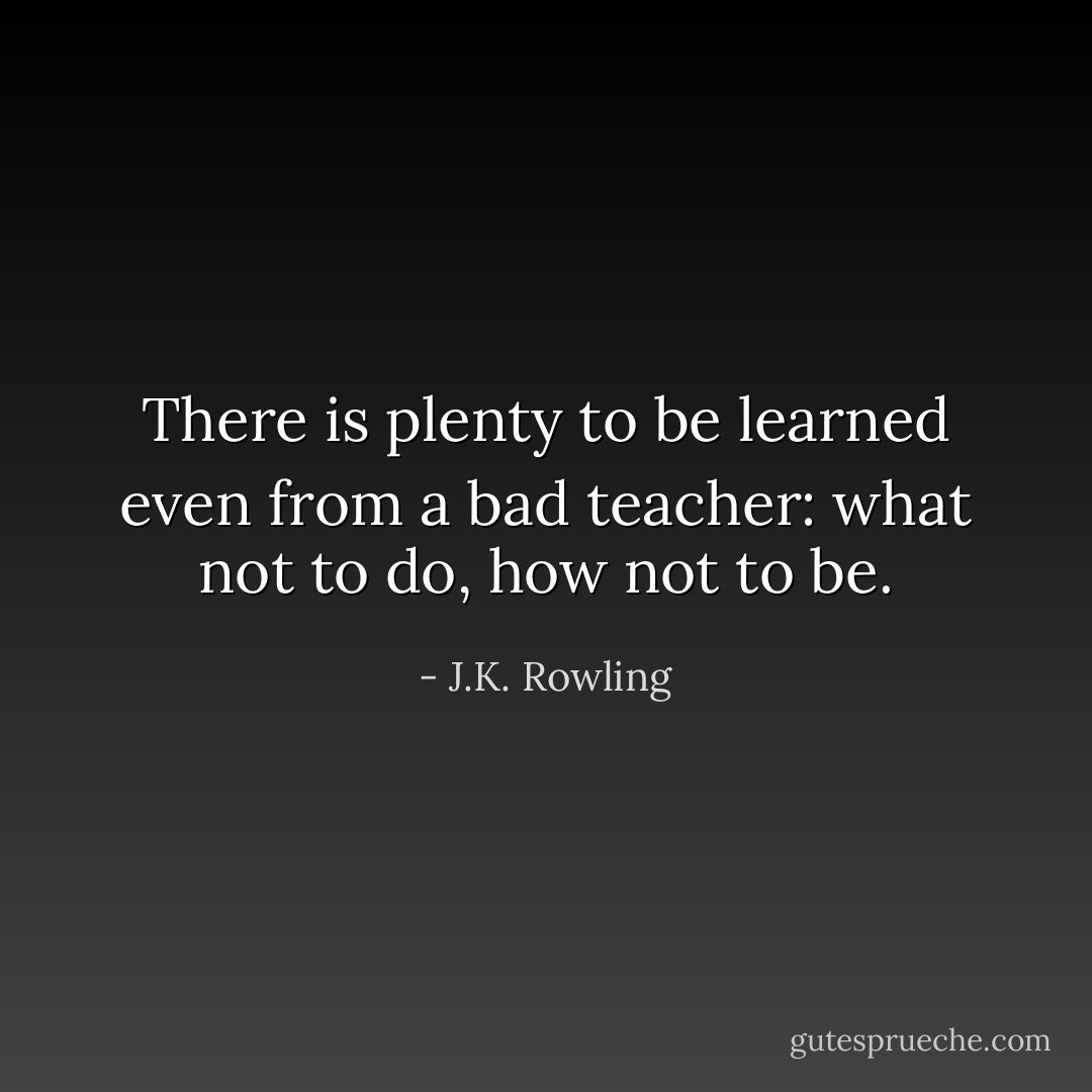 There is plenty to be learned even from a bad teacher: what not to do, how not to be. - J.K. Rowling