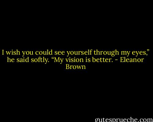 I wish you could see yourself through my eyes,” he said softly. “My vision is better. - Eleanor Brown