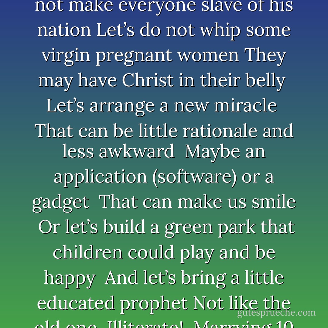 Let’s appreciate and welcome the arrival of a new prophet <br />The one who can be <br />Reasonable and rational <br />Realistic and democrat<br />The one who respects the rights of women and children<br />And does not make everyone slave of his nation<br />Let’s do not whip some virgin pregnant women<br />They may have Christ in their belly <br />Let’s arrange a new miracle <br />That can be little rationale and less awkward <br />Maybe an application (software) or a gadget <br />That can make us smile <br />Or let’s build a green park that children could play and be happy <br />And let’s bring a little educated prophet<br />Not like the old one <br />Illiterate! <br />Marrying 10 to 12 women and waging war<br />Maybe someone who does not blind the world by his <br />Eye to eye policy and manifestation <br />A little kind and a little rational - M.F. Moonzajer