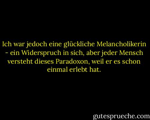 Ich war jedoch eine glückliche Melancholikerin - ein Widerspruch in sich, aber jeder Mensch versteht dieses Paradoxon, weil er es schon einmal erlebt hat. - Jamie S. Rich<