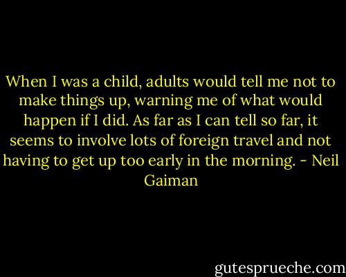 When I was a child, adults would tell me not to make things up, warning me of what would happen if I did. As far as I can tell so far, it seems to involve lots of foreign travel and not having to get up too early in the morning. - Neil Gaiman