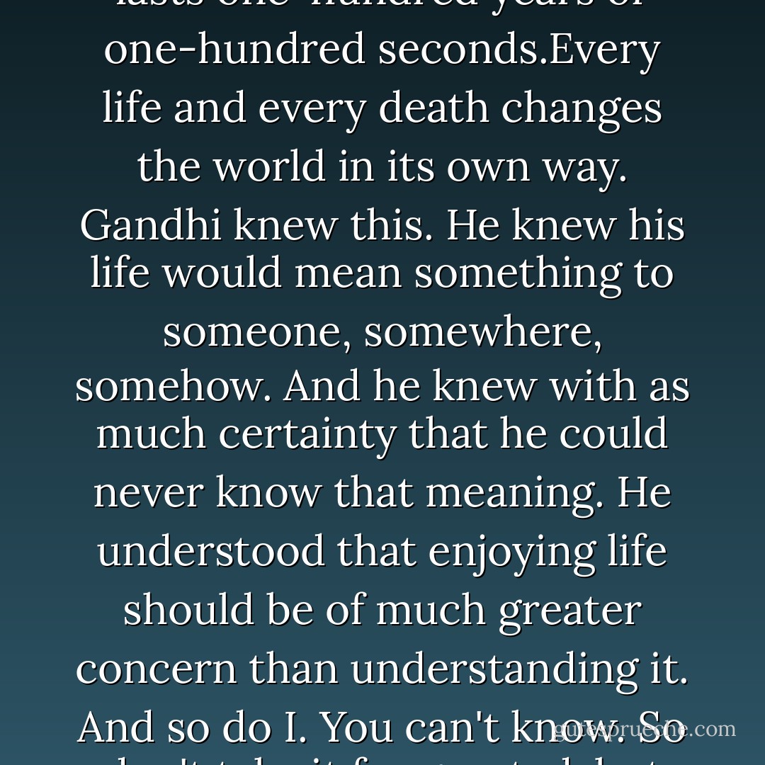 Whatever you do in life will be insignificant. but it is very important that you do it because, You can't know; You can't ever really know the meaning of your life, and you don't need to. Just know that your life has a meaning. Every life has a meaning; whether it lasts one-hundred years or one-hundred seconds.Every life and every death changes the world in its own way. Gandhi knew this. He knew his life would mean something to someone, somewhere, somehow. And he knew with as much certainty that he could never know that meaning. He understood that enjoying life should be of much greater concern than understanding it. And so do I. You can't know. So don't take it for granted; but don't take it too seriously. Don't postpone what you want. Don't leave anything misunderstood. Make sure the people you care about know. Make sure they know how you really feel. Because just like that it could end. - Will Fetters