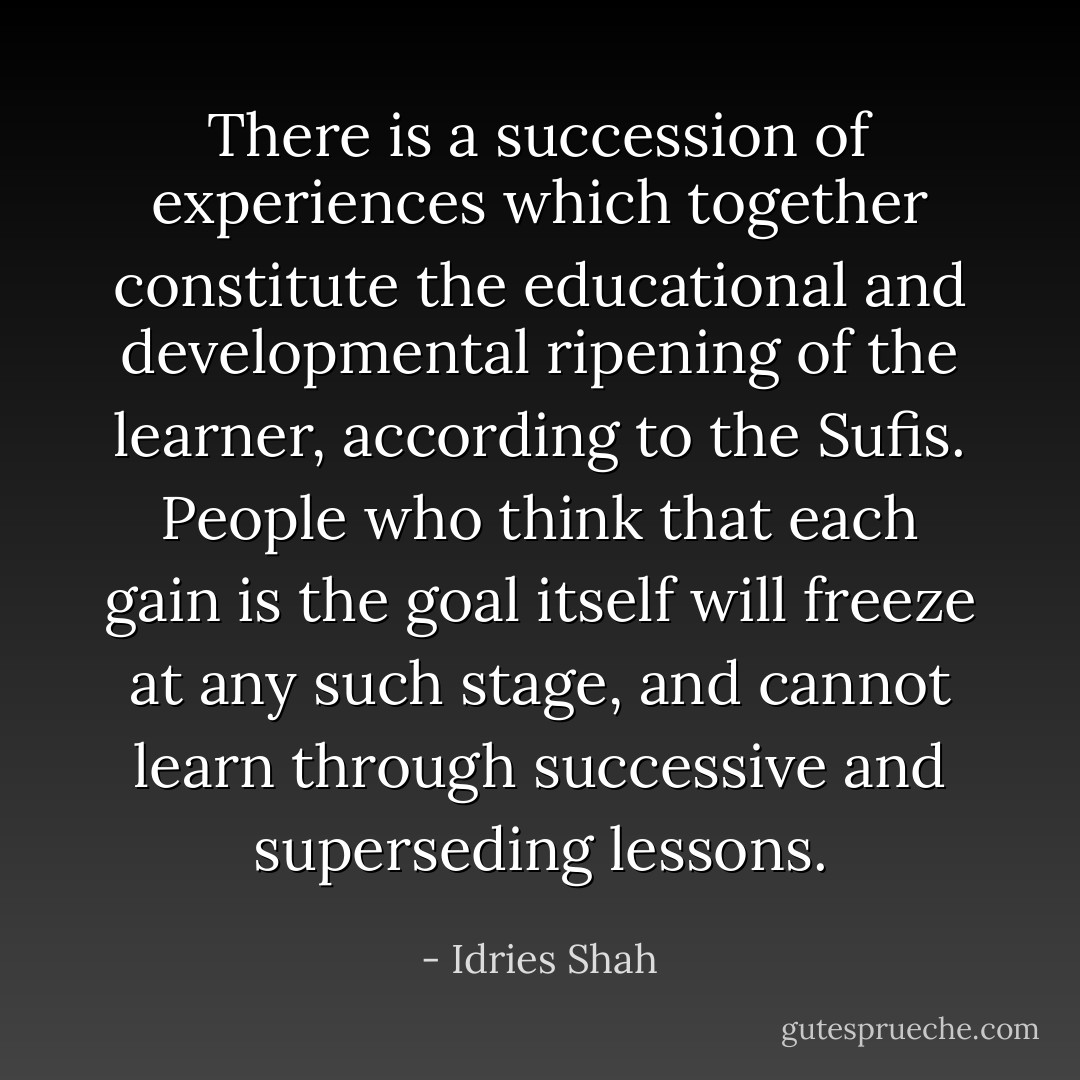 There is a succession of experiences which together constitute the educational and developmental ripening of the learner, according to the Sufis. People who think that each gain is the goal itself will freeze at any such stage, and cannot learn through successive and superseding lessons. - Idries Shah