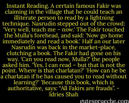 Instant Reading. A certain famous Fakir was claiming in the village that he could teach an illiterate person to read by a lightning technique. Nasrudin stepped out of the crowd: 'Very well, teach me – now.' The Fakir touched the Mulla's forehead, and said: 'Now go home immediately and read a book.' Half an our later Nasrudin was back in the market-place, clutching a book. The Fakir had gone on his way. 'Can you read now, Mulla?' the people asked him. 'Yes, I can read – but that is not the point. Where is that charlatan?' 'How can he be a charlatan if he has caused you to read without learning?' 'Because this book, which is authoritative, says: “All Fakirs are frauds”. - Idries Shah