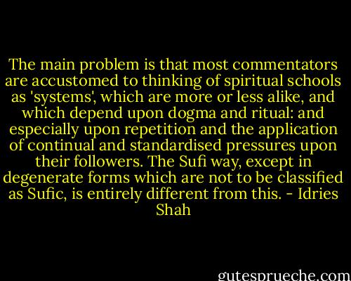 The main problem is that most commentators are accustomed to thinking of spiritual schools as 'systems', which are more or less alike, and which depend upon dogma and ritual: and especially upon repetition and the application of continual and standardised pressures upon their followers.<br />The Sufi way, except in degenerate forms which are not to be classified as Sufic, is entirely different from this. - Idries Shah