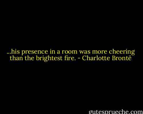 ...his presence in a room was more cheering than the brightest fire. - Charlotte Brontë