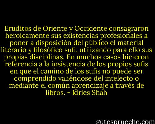 Eruditos de Oriente y Occidente consagraron heroicamente sus existencias profesionales a poner a disposición del público el material literario y filosófico sufi, utilizando para ello sus propias disciplinas. En muchos casos hicieron referencia a la insistencia de los propios sufis en que el camino de los sufis no puede ser comprendido valiéndose del intelecto o mediante el común aprendizaje a través de libros. - Idries Shah