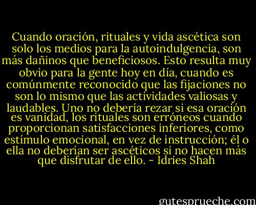 Cuando oración, rituales y vida ascética son solo los medios para la autoindulgencia, son más dañinos que beneficiosos. Esto resulta muy obvio para la gente hoy en día, cuando es comúnmente reconocido que las fijaciones no son lo mismo que las actividades valiosas y laudables. Uno no debería rezar si esa oración es vanidad, los rituales son erróneos cuando proporcionan satisfacciones inferiores, como estímulo emocional, en vez de instrucción; él o ella no deberían ser ascéticos si no hacen más que disfrutar de ello. - Idries Shah