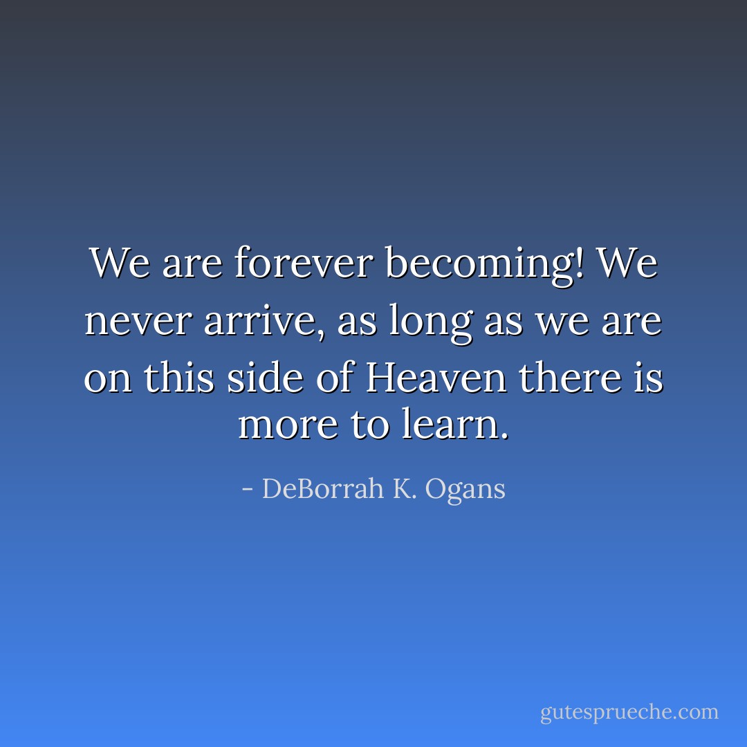 We are forever becoming! We never arrive, as long as we are on this side of Heaven there is more to learn. - DeBorrah K. Ogans