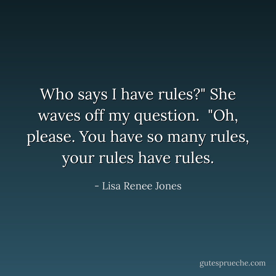 Who says I have rules?" She waves off my question. <br />"Oh, please. You have so many rules, your rules have rules. - Lisa Renee Jones