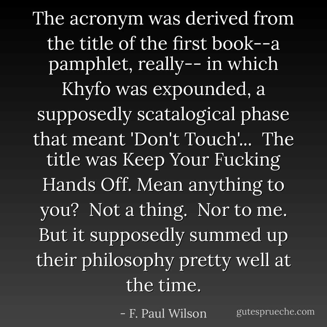 The acronym was derived from the title of the first book--a pamphlet, really-- in which Khyfo was expounded, a supposedly scatalogical phase that meant 'Don't Touch'...<br /><br />The title was Keep Your Fucking Hands Off. Mean anything to you?<br /><br />Not a thing.<br /><br />Nor to me. But it supposedly summed up their philosophy pretty well at the time. - F. Paul Wilson
