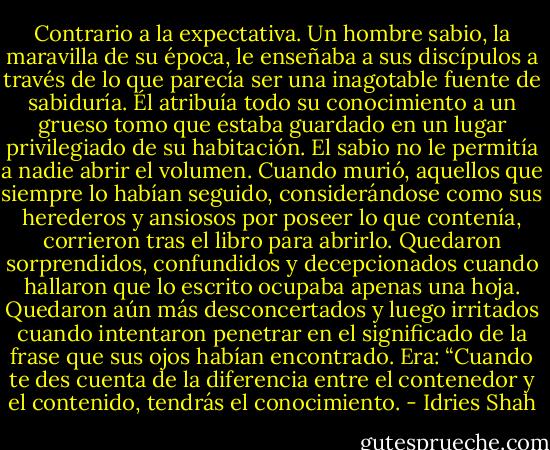 Contrario a la expectativa. Un hombre sabio, la maravilla de su época, le enseñaba a sus discípulos a través de lo que parecía ser una inagotable fuente de sabiduría. Él atribuía todo su conocimiento a un grueso tomo que estaba guardado en un lugar privilegiado de su habitación. El sabio no le permitía a nadie abrir el volumen. Cuando murió, aquellos que siempre lo habían seguido, considerándose como sus herederos y ansiosos por poseer lo que contenía, corrieron tras el libro para abrirlo. Quedaron sorprendidos, confundidos y decepcionados cuando hallaron que lo escrito ocupaba apenas una hoja. Quedaron aún más desconcertados y luego irritados cuando intentaron penetrar en el significado de la frase que sus ojos habían encontrado. Era: “Cuando te des cuenta de la diferencia entre el contenedor y el contenido, tendrás el conocimiento. - Idries Shah