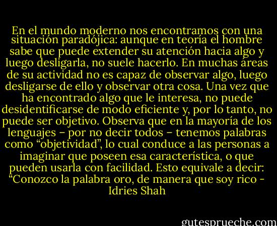 En el mundo moderno nos encontramos con una situación paradójica: aunque en teoría el hombre sabe que puede extender su atención hacia algo y luego desligarla, no suele hacerlo. En muchas áreas de su actividad no es capaz de observar algo, luego desligarse de ello y observar otra cosa.<br />Una vez que ha encontrado algo que le interesa, no puede desidentificarse de modo eficiente y, por lo tanto, no puede ser objetivo. Observa que en la mayoría de los lenguajes – por no decir todos – tenemos palabras como “objetividad”, lo cual conduce a las personas a imaginar que poseen esa característica, o que pueden usarla con facilidad. Esto equivale a decir: “Conozco la palabra oro, de manera que soy rico - Idries Shah