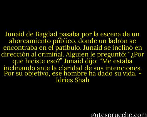 Junaid de Bagdad pasaba por la escena de un ahorcamiento público, donde un ladrón se encontraba en el patíbulo. Junaid se inclinó en dirección al criminal. Alguien le preguntó: “¿Por qué hiciste eso?” Junaid dijo: “Me estaba inclinando ante la claridad de sus intenciones. Por su objetivo, ese hombre ha dado su vida. - Idries Shah