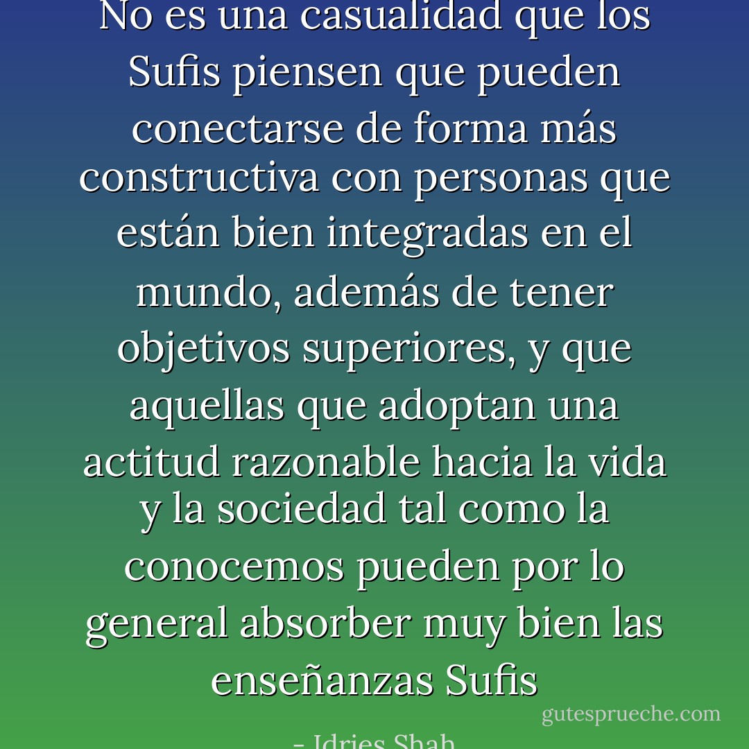 No es una casualidad que los Sufis piensen que pueden conectarse de forma más constructiva con personas que están bien integradas en el mundo, además de tener objetivos superiores, y que aquellas que adoptan una actitud razonable hacia la vida y la sociedad tal como la conocemos pueden por lo general absorber muy bien las enseñanzas Sufis - Idries Shah