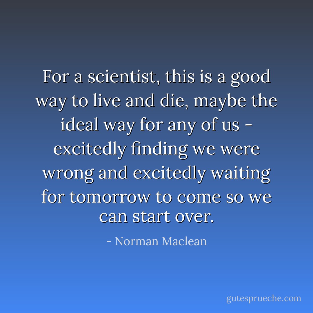 For a scientist, this is a good way to live and die, maybe the ideal way for any of us - excitedly finding we were wrong and excitedly waiting for tomorrow to come so we can start over. - Norman Maclean