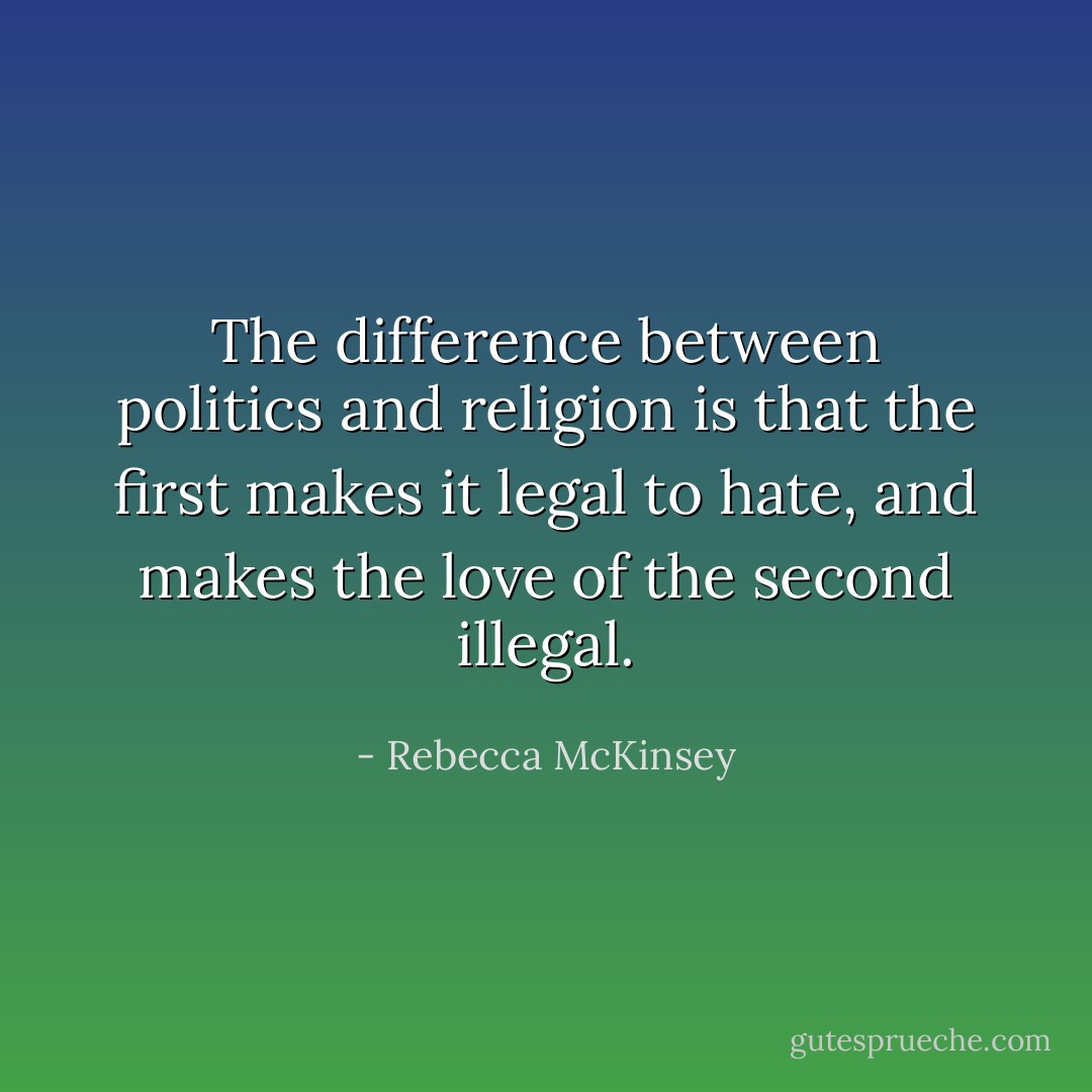 The difference between politics and religion is that the first makes it legal to hate, and makes the love of the second illegal. - Rebecca McKinsey