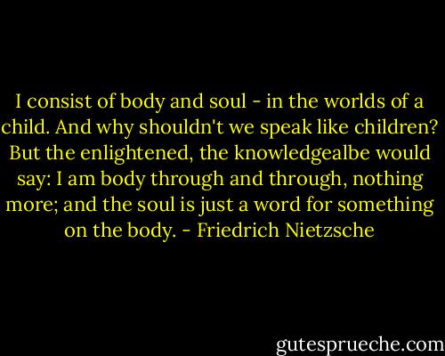 I consist of body and soul - in the worlds of a child. And why shouldn't we speak like children? But the enlightened, the knowledgealbe would say: I am body through and through, nothing more; and the soul is just a word for something on the body. - Friedrich Nietzsche