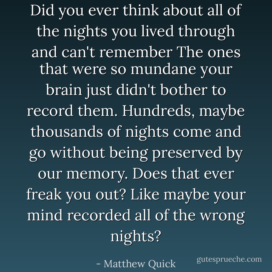 Did you ever think about all of the nights you lived through and can't remember The ones that were so mundane your brain just didn't bother to record them. Hundreds, maybe thousands of nights come and go without being preserved by our memory. Does that ever freak you out? Like maybe your mind recorded all of the wrong nights? - Matthew Quick