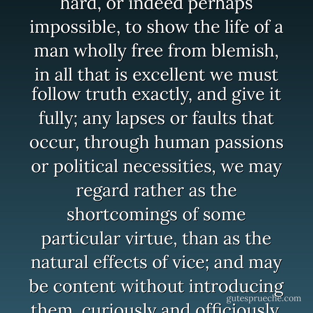 For as we would wish that a painter who is to draw a beautiful face, in which there is yet some imperfection, should neither wholly leave out, nor yet too pointedly express what is defective, because this would deform it, and that spoil the resemblance; so since it is hard, or indeed perhaps impossible, to show the life of a man wholly free from blemish, in all that is excellent we must follow truth exactly, and give it fully; any lapses or faults that occur, through human passions or political necessities, we may regard rather as the shortcomings of some particular virtue, than as the natural effects of vice; and may be content without introducing them, curiously and officiously, into our narrative, if it be but out of tenderness to the weakness of nature, which has never succeeded in producing any human character so perfect in virtue as to be pure from all admixture and open to no criticism. - Plutarch
