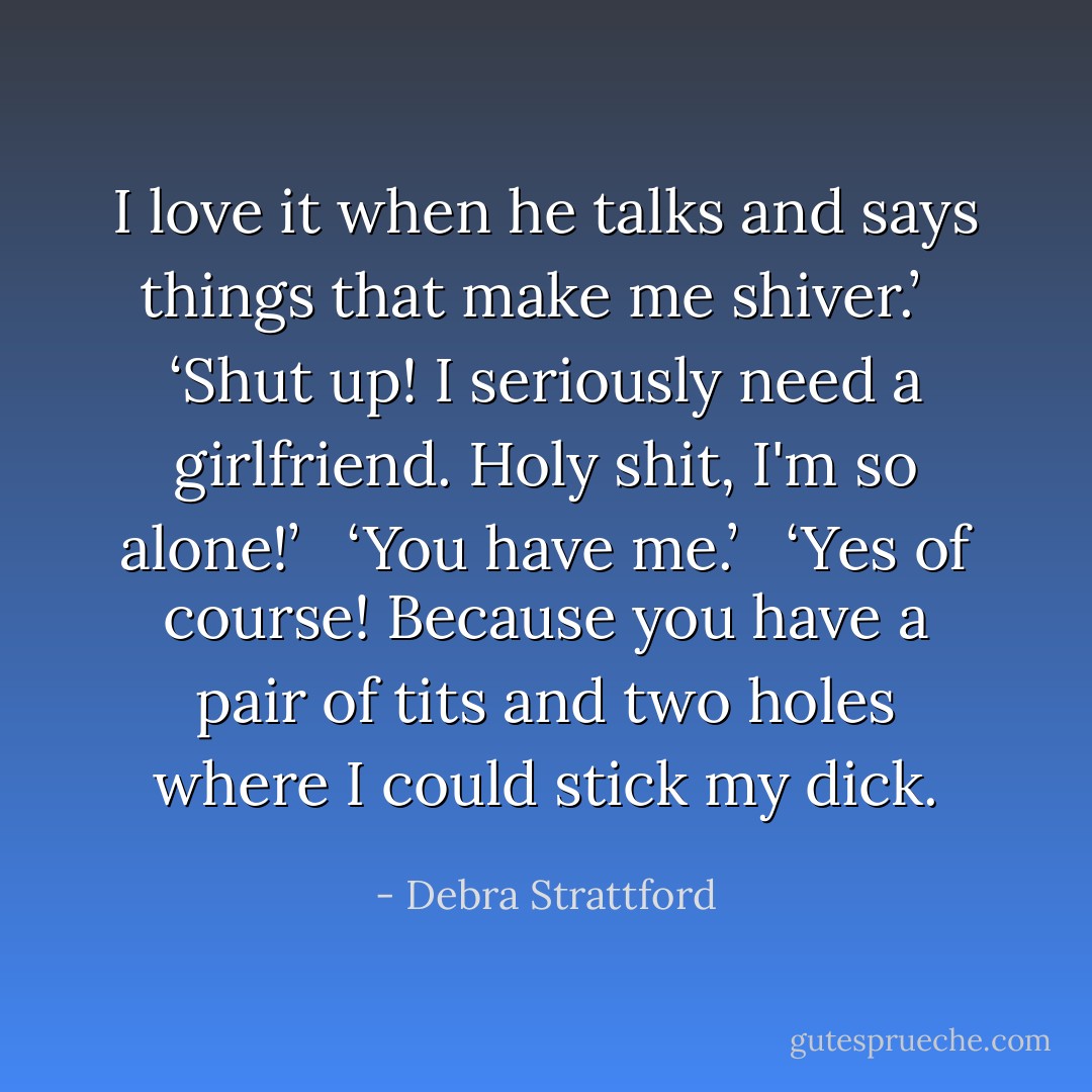 I love it when he talks and says things that make me shiver.’<br /> <br />‘Shut up! I seriously need a girlfriend. Holy shit, I'm so alone!’<br /> <br />‘You have me.’<br /> <br />‘Yes of course! Because you have a pair of tits and two holes where I could stick my dick. - Debra Strattford