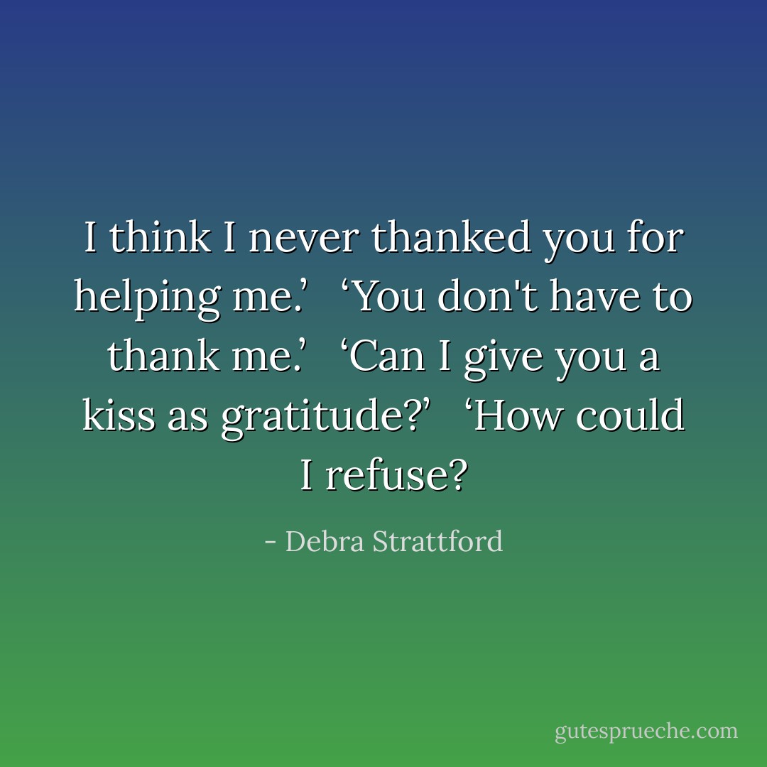 I think I never thanked you for helping me.’<br /> <br />‘You don't have to thank me.’<br /> <br />‘Can I give you a kiss as gratitude?’<br /> <br />‘How could I refuse? - Debra Strattford