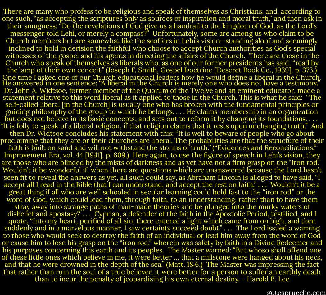 There are many who profess to be religious and speak of themselves as Christians, and, according to one such, “as accepting the scriptures only as sources of inspiration and moral truth,” and then ask in their smugness: “Do the revelations of God give us a handrail to the kingdom of God, as the Lord’s messenger told Lehi, or merely a compass?”<br /><br />Unfortunately, some are among us who claim to be Church members but are somewhat like the scoffers in Lehi’s vision—standing aloof and seemingly inclined to hold in derision the faithful who choose to accept Church authorities as God’s special witnesses of the gospel and his agents in directing the affairs of the Church.<br /><br />There are those in the Church who speak of themselves as liberals who, as one of our former presidents has said, “read by the lamp of their own conceit.” (Joseph F. Smith, Gospel Doctrine [Deseret Book Co., 1939], p. 373.) One time I asked one of our Church educational leaders how he would define a liberal in the Church. He answered in one sentence: “A liberal in the Church is merely one who does not have a testimony.”<br /><br />Dr. John A. Widtsoe, former member of the Quorum of the Twelve and an eminent educator, made a statement relative to this word liberal as it applied to those in the Church. This is what he said:<br /><br />“The self-called liberal [in the Church] is usually one who has broken with the fundamental principles or guiding philosophy of the group to which he belongs. . . . He claims membership in an organization but does not believe in its basic concepts; and sets out to reform it by changing its foundations. . . .<br /><br />“It is folly to speak of a liberal religion, if that religion claims that it rests upon unchanging truth.”<br /><br />And then Dr. Widtsoe concludes his statement with this: “It is well to beware of people who go about proclaiming that they are or their churches are liberal. The probabilities are that the structure of their faith is built on sand and will not withstand the storms of truth.” (“Evidences and Reconciliations,” Improvement Era, vol. 44 [1941], p. 609.)<br /><br />Here again, to use the figure of speech in Lehi’s vision, they are those who are blinded by the mists of darkness and as yet have not a firm grasp on the “iron rod.”<br /><br />Wouldn’t it be wonderful if, when there are questions which are unanswered because the Lord hasn’t seen fit to reveal the answers as yet, all such could say, as Abraham Lincoln is alleged to have said, “I accept all I read in the Bible that I can understand, and accept the rest on faith.” . . .<br /><br />Wouldn’t it be a great thing if all who are well schooled in secular learning could hold fast to the “iron rod,” or the word of God, which could lead them, through faith, to an understanding, rather than to have them stray away into strange paths of man-made theories and be plunged into the murky waters of disbelief and apostasy? . . .<br /><br />Cyprian, a defender of the faith in the Apostolic Period, testified, and I quote, “Into my heart, purified of all sin, there entered a light which came from on high, and then suddenly and in a marvelous manner, I saw certainty succeed doubt.” . . .<br /><br />The Lord issued a warning to those who would seek to destroy the faith of an individual or lead him away from the word of God or cause him to lose his grasp on the “iron rod,” wherein was safety by faith in a Divine Redeemer and his purposes concerning this earth and its peoples.<br /><br />The Master warned: “But whoso shall offend one of these little ones which believe in me, it were better … that a millstone were hanged about his neck, and that he were drowned in the depth of the sea.” (Matt. 18:6.)<br /><br />The Master was impressing the fact that rather than ruin the soul of a true believer, it were better for a person to suffer an earthly death than to incur the penalty of jeopardizing his own eternal destiny. - Harold B. Lee