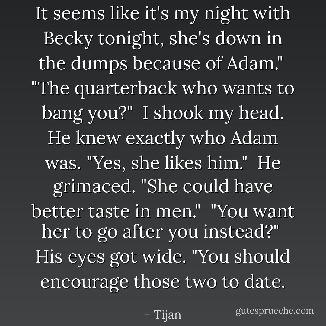 It seems like it's my night with Becky tonight, she's down in the dumps because of Adam."<br /><br />"The quarterback who wants to bang you?"<br /><br />I shook my head. He knew exactly who Adam was. "Yes, she likes him."<br /><br />He grimaced. "She could have better taste in men."<br /><br />"You want her to go after you instead?"<br /><br />His eyes got wide. "You should encourage those two to date. - Tijan