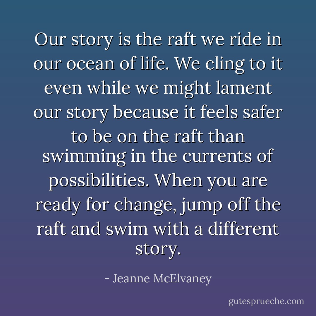 Our story is the raft we ride in our ocean of life. We cling to it even while we might lament our story because it feels safer to be on the raft than swimming in the currents of possibilities. When you are ready for change, jump off the raft and swim with a different story. - Jeanne McElvaney