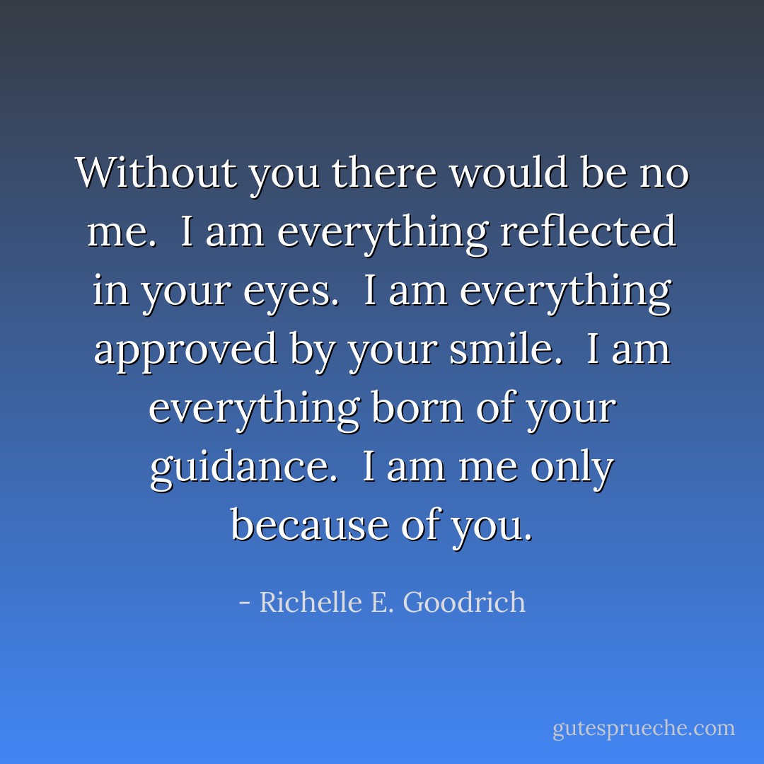 Without you there would be no me. <br />I am everything reflected in your eyes. <br />I am everything approved by your smile. <br />I am everything born of your guidance. <br />I am me only because of you. - Richelle E. Goodrich