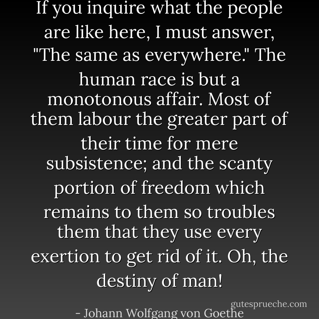 If you inquire what the people are like here, I must answer, "The same as everywhere." The human race is but a monotonous affair. Most of them labour the greater part of their time for mere subsistence; and the scanty portion of freedom which remains to them so troubles them that they use every exertion to get rid of it. Oh, the destiny of man! - Johann Wolfgang von Goethe