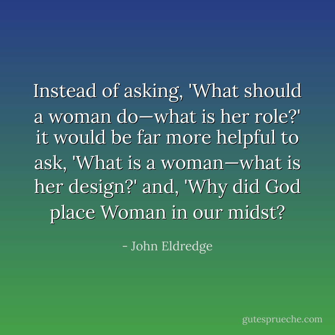 Instead of asking, 'What should a woman do—what is her role?' it would be far more helpful to ask, 'What <i>is</i> a woman—what is her design?' and, 'Why did God place Woman in our midst? - John Eldredge