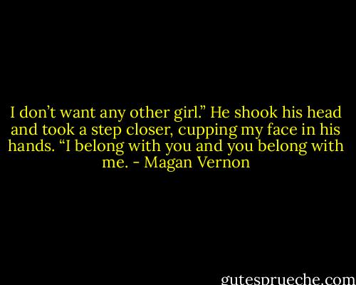 I don’t want any other girl.” He shook his head and took a step closer, cupping my face in his hands. “I belong with you and you belong with me. - Magan Vernon