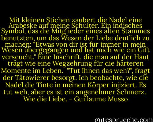 Mit kleinen Stichen zaubert die Nadel eine Arabeske auf meine Schulter. Ein indisches Symbol, das die Mitglieder eines alten Stammes benutzten, um das Wesen der Liebe deutlich zu machen: "Etwas von dir ist für immer in mein Wesen übergegangen und hat mich wie ein Gift verseucht." Eine Inschrift, die man auf der Haut trägt wie eine Wegzehrung für die härteren Momente im Leben. <br />"Tut Ihnen das weh?", fragt der Tätowierer besorgt.<br />Ich beobachte, wie die Nadel die Tinte in meinen Körper injiziert. Es tut weh, aber es ist ein angenehmer Schmerz. <br />Wie die Liebe. - Guillaume Musso