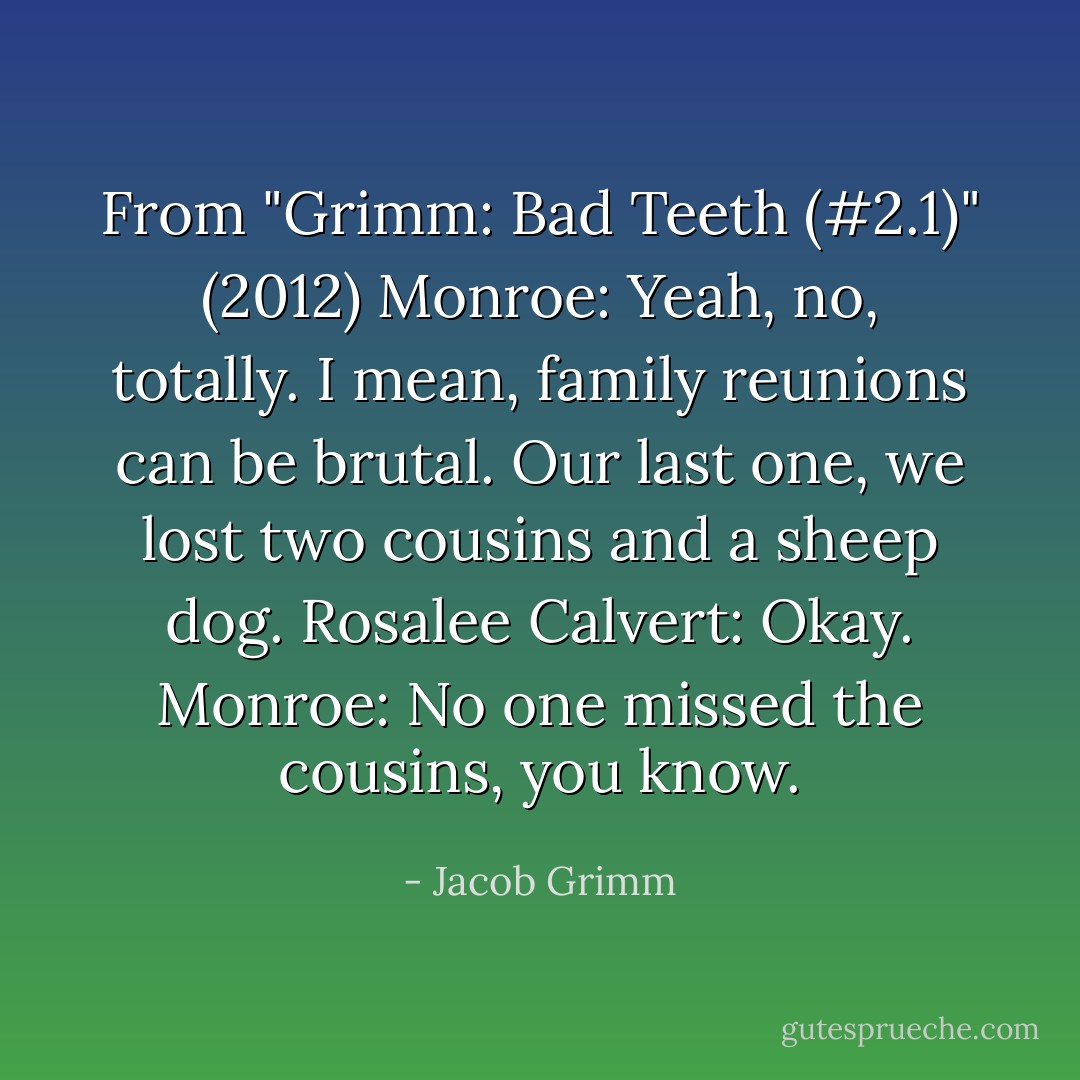From "Grimm: Bad Teeth (#2.1)" (2012)<br />Monroe: Yeah, no, totally. I mean, family reunions can be brutal. Our last one, we lost two cousins and a sheep dog.<br />Rosalee Calvert: Okay.<br />Monroe: No one missed the cousins, you know. - Jacob Grimm