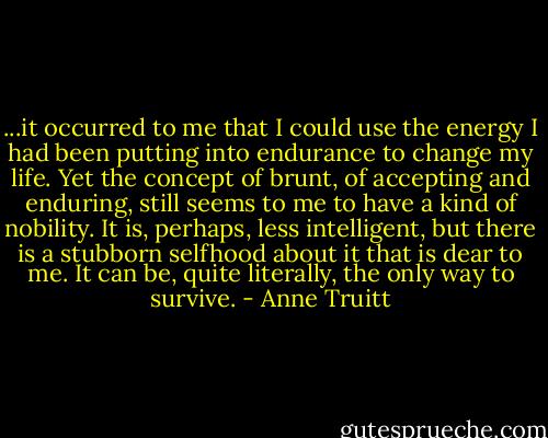 ...it occurred to me that I could use the energy I had been putting into endurance to change my life. Yet the concept of brunt, of accepting and enduring, still seems to me to have a kind of nobility. It is, perhaps, less intelligent, but there is a stubborn selfhood about it that is dear to me. It can be, quite literally, the only way to survive. - Anne Truitt