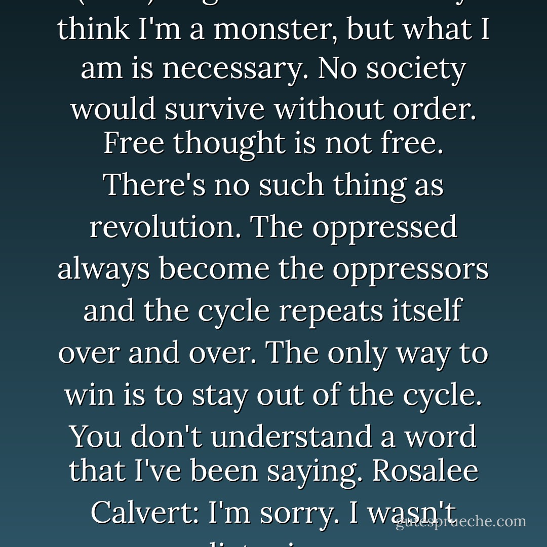 Grimm: Cat and Mouse (#1.18)" (2012)<br />Edgar Waltz: You may think I'm a monster, but what I am is necessary. No society would survive without order. Free thought is not free. There's no such thing as revolution. The oppressed always become the oppressors and the cycle repeats itself over and over. The only way to win is to stay out of the cycle. You don't understand a word that I've been saying.<br />Rosalee Calvert: I'm sorry. I wasn't listening. - Jacob Grimm