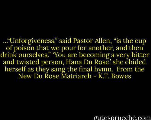 ...“Unforgiveness,” said Pastor Allen, “is the cup of poison that we pour for another, and then drink ourselves.”<br />‘You are becoming a very bitter and twisted person, Hana Du Rose,’ she chided herself as they sang the final hymn.<br /><br />From the New Du Rose Matriarch - K.T. Bowes