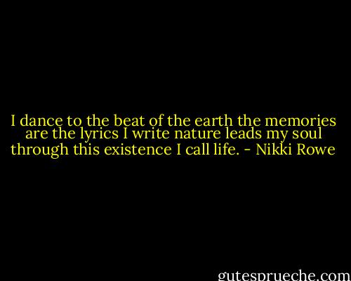 I dance to the beat of the earth the memories are the lyrics I write nature leads my soul through this existence I call life. - Nikki Rowe