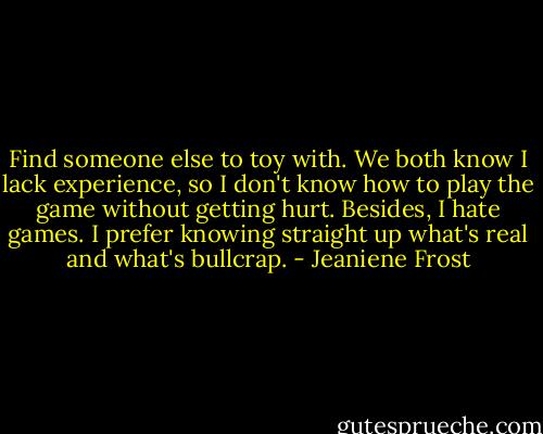 Find someone else to toy with. We both know I lack experience, so I don't know how to play the game without getting hurt. Besides, I hate games. I prefer knowing straight up what's real and what's bullcrap. - Jeaniene Frost