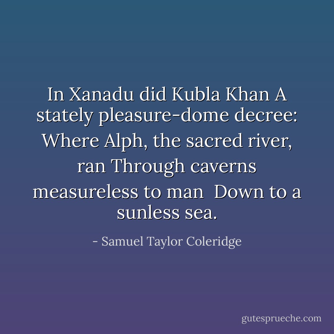 In Xanadu did Kubla Khan<br />A stately pleasure-dome decree:<br />Where Alph, the sacred river, ran<br />Through caverns measureless to man<br /> Down to a sunless sea. - Samuel Taylor Coleridge