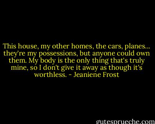 This house, my other homes, the cars, planes... they're my possessions, but anyone could own them. My body is the only thing that's truly mine, so I don't give it away as though it's worthless. - Jeaniene Frost