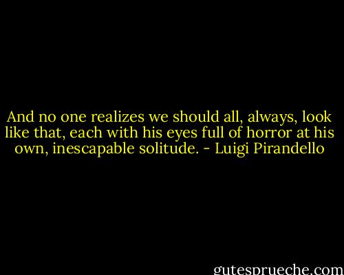 And no one realizes we should all, always, look like that, each with his eyes full of horror at his own, inescapable solitude. - Luigi Pirandello