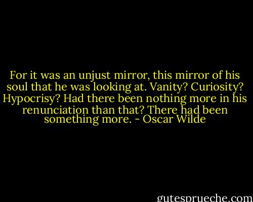 For it was an unjust mirror, this mirror of his soul that he was looking at. Vanity? Curiosity? Hypocrisy? Had there been nothing more in his renunciation than that? There had been something more. - Oscar Wilde