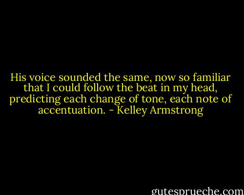 His voice sounded the same, now so familiar that I could follow the beat in my head, predicting each change of tone, each note of accentuation. - Kelley Armstrong