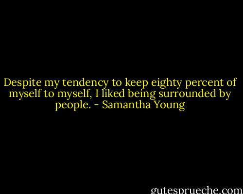 Despite my tendency to keep eighty percent of myself to myself, I liked being surrounded by people. - Samantha Young
