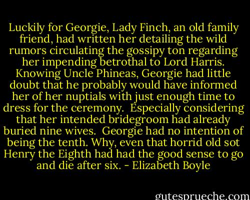 Luck­ily for Georgie, Lady Finch, an old fam­ily friend, had writ­ten her de­tail­ing the wild ru­mors cir­cu­lat­ing the gos­sipy ton re­gard­ing her im­pend­ing be­trothal to Lord Har­ris. Know­ing Uncle Phineas, Georgie had lit­tle doubt that he prob­a­bly would have in­formed her of her nup­tials with just enough time to dress for the cer­e­mony.<br /><br />Es­pe­cially con­sid­er­ing that her in­tended bride­groom had al­ready buried nine wives.<br /><br />Georgie had no in­ten­tion of being the tenth. Why, even that hor­rid old sot Henry the Eighth had had the good sense to go and die after six. - Elizabeth Boyle